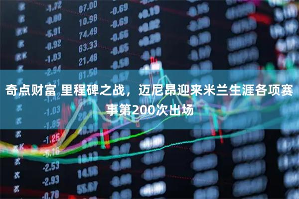 奇点财富 里程碑之战，迈尼昂迎来米兰生涯各项赛事第200次出场
